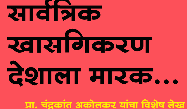 सार्वत्रिक खाजगीकरण देशाला मारक, प्रा. चंद्रकांत अकोलकर यांचा विशेष लेख